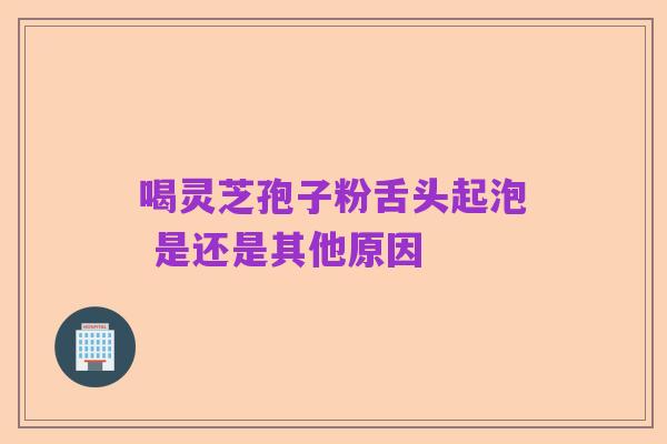 喝灵芝孢子粉舌头起泡 是还是其他原因