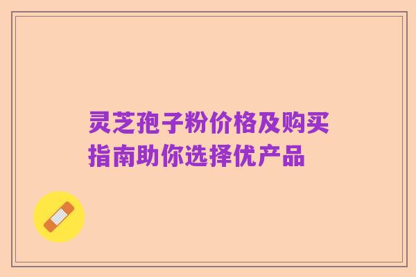 灵芝孢子粉价格及购买指南助你选择优产品