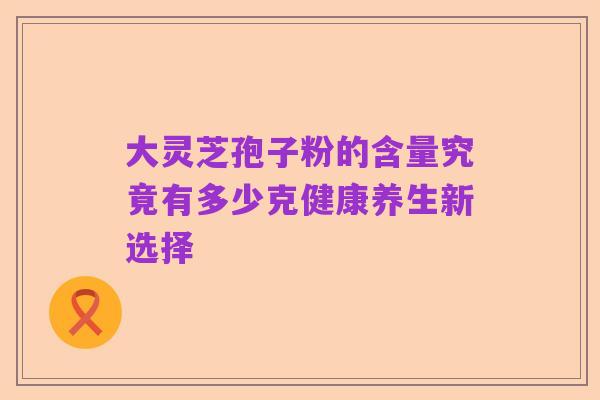 大灵芝孢子粉的含量究竟有多少克健康养生新选择