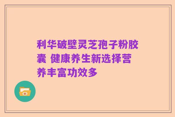 利华破壁灵芝孢子粉胶囊 健康养生新选择营养丰富功效多