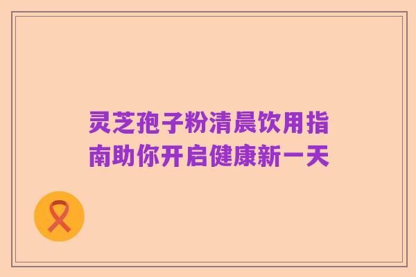 灵芝孢子粉清晨饮用指南助你开启健康新一天