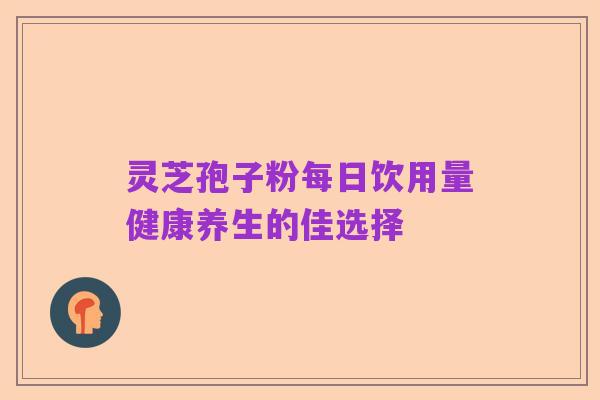 灵芝孢子粉每日饮用量健康养生的佳选择