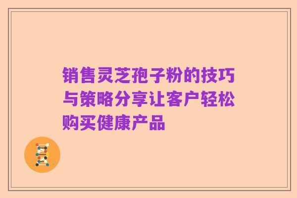 销售灵芝孢子粉的技巧与策略分享让客户轻松购买健康产品