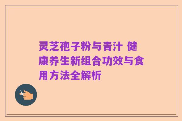 灵芝孢子粉与青汁 健康养生新组合功效与食用方法全解析