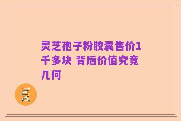 灵芝孢子粉胶囊售价1千多块 背后价值究竟几何