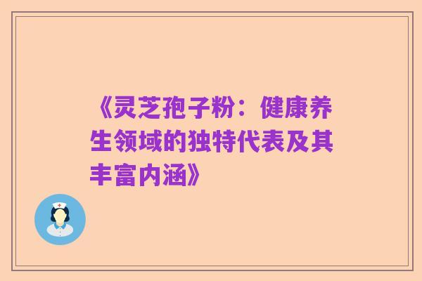 《灵芝孢子粉：健康养生领域的独特代表及其丰富内涵》