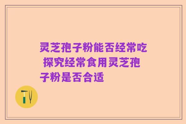 灵芝孢子粉能否经常吃 探究经常食用灵芝孢子粉是否合适
