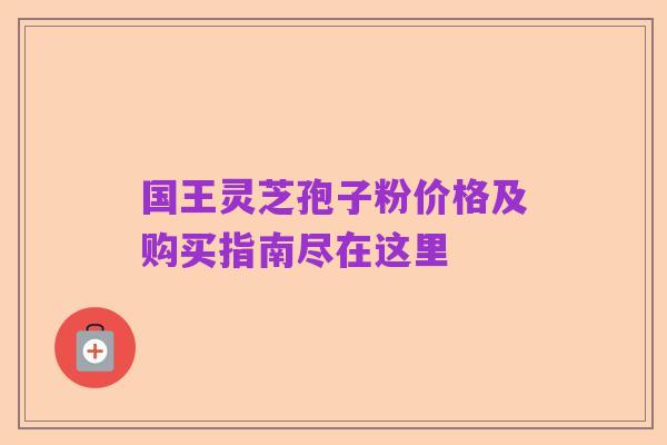 国王灵芝孢子粉价格及购买指南尽在这里