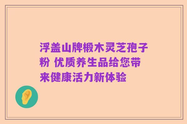 浮盖山牌椴木灵芝孢子粉 优质养生品给您带来健康活力新体验