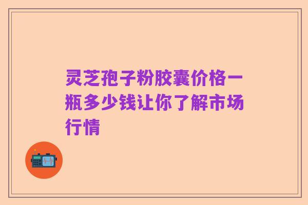 灵芝孢子粉胶囊价格一瓶多少钱让你了解市场行情