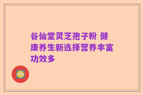 谷仙堂灵芝孢子粉 健康养生新选择营养丰富功效多