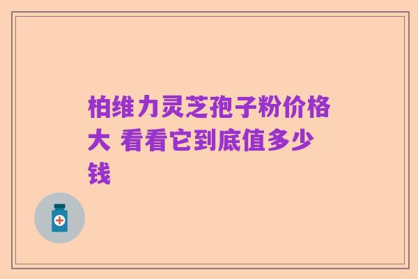 柏维力灵芝孢子粉价格大 看看它到底值多少钱