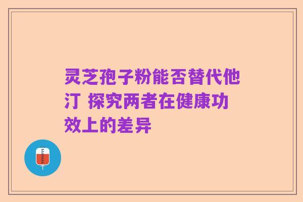 灵芝孢子粉能否替代他汀 探究两者在健康功效上的差异