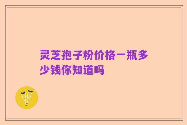 灵芝孢子粉价格一瓶多少钱你知道吗