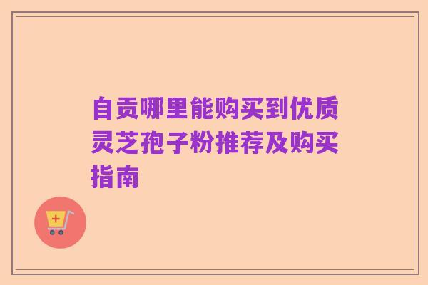 自贡哪里能购买到优质灵芝孢子粉推荐及购买指南