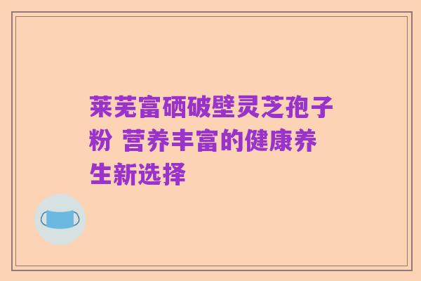 莱芜富硒破壁灵芝孢子粉 营养丰富的健康养生新选择