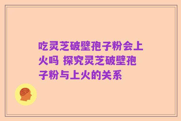 吃灵芝破壁孢子粉会上火吗 探究灵芝破壁孢子粉与上火的关系