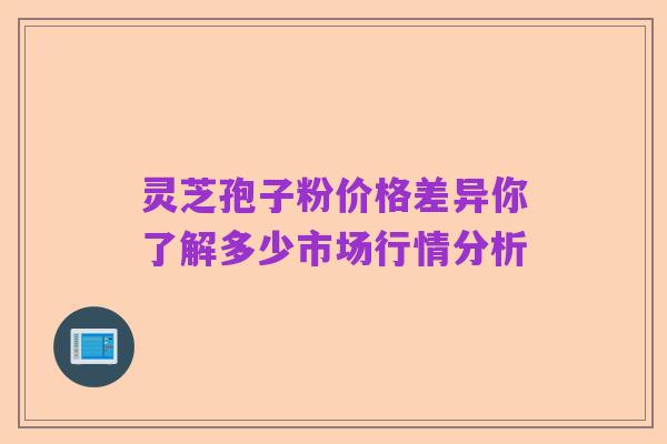 灵芝孢子粉价格差异你了解多少市场行情分析