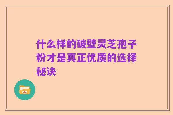 什么样的破壁灵芝孢子粉才是真正优质的选择秘诀