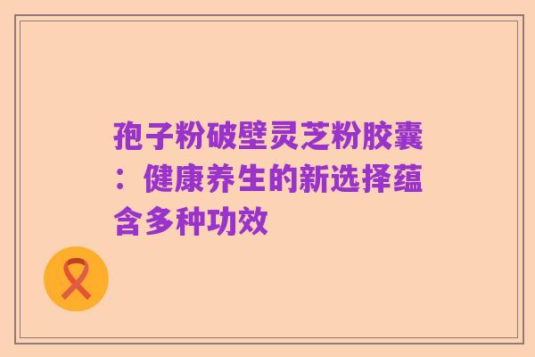 孢子粉破壁灵芝粉胶囊:健康养生的新选择蕴含多种功效