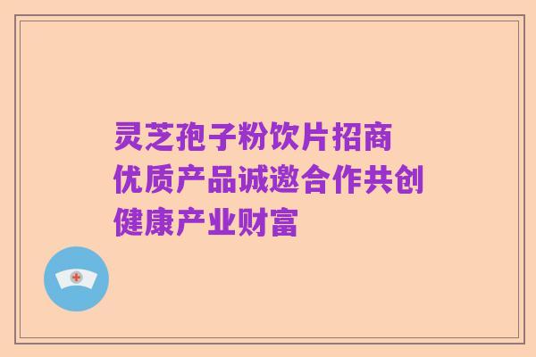 灵芝孢子粉饮片招商 优质产品诚邀合作共创健康产业财富