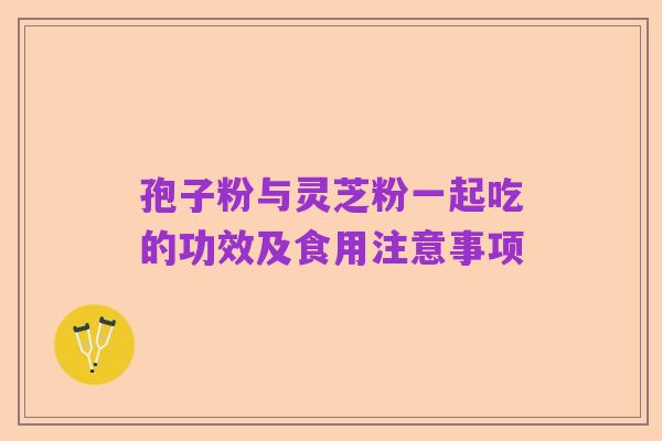 孢子粉与灵芝粉一起吃的功效及食用注意事项
