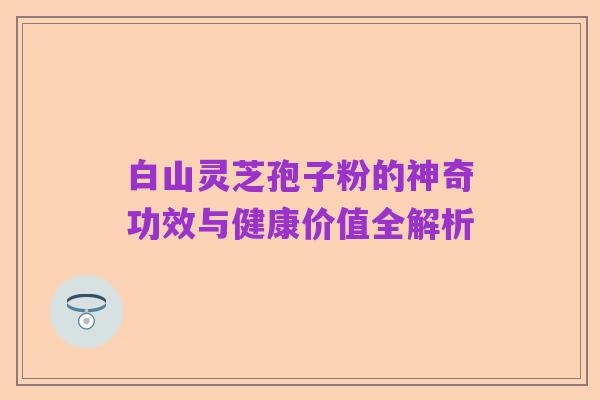 白山灵芝孢子粉的神奇功效与健康价值全解析