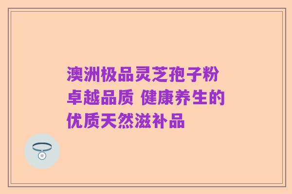 澳洲极品灵芝孢子粉 卓越品质 健康养生的优质天然滋补品