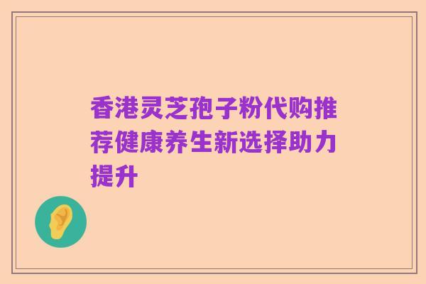 香港灵芝孢子粉代购推荐健康养生新选择助力提升