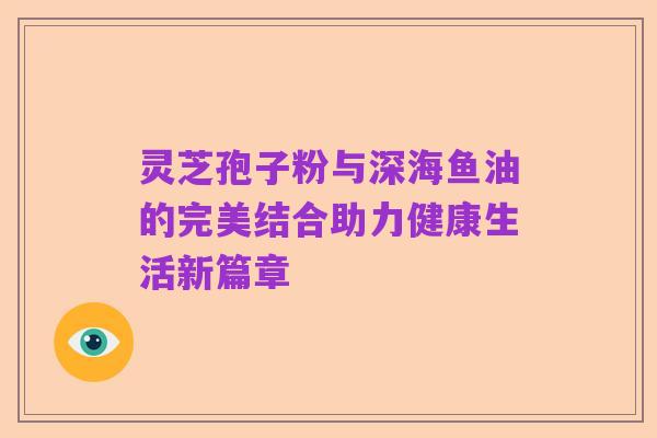 灵芝孢子粉与深海鱼油的完美结合助力健康生活新篇章