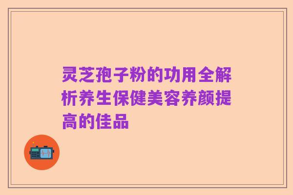 灵芝孢子粉的功用全解析养生保健美容养颜提高的佳品