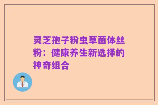 灵芝孢子粉虫草菌体丝粉:健康养生新选择的神奇组合
