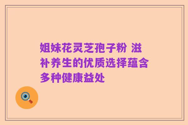 姐妹花灵芝孢子粉 滋补养生的优质选择蕴含多种健康益处