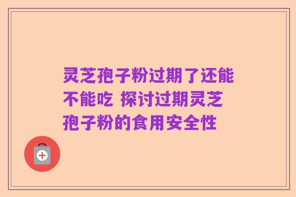 灵芝孢子粉过期了还能不能吃 探讨过期灵芝孢子粉的食用安全性