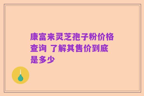 康富来灵芝孢子粉价格查询 了解其售价到底是多少