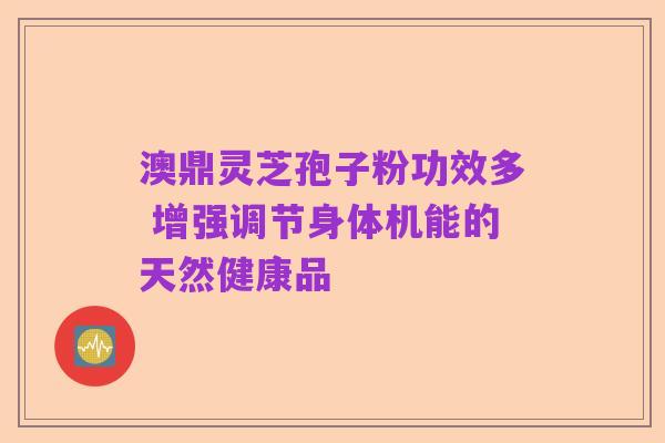 澳鼎灵芝孢子粉功效多 增强调节身体机能的天然健康品