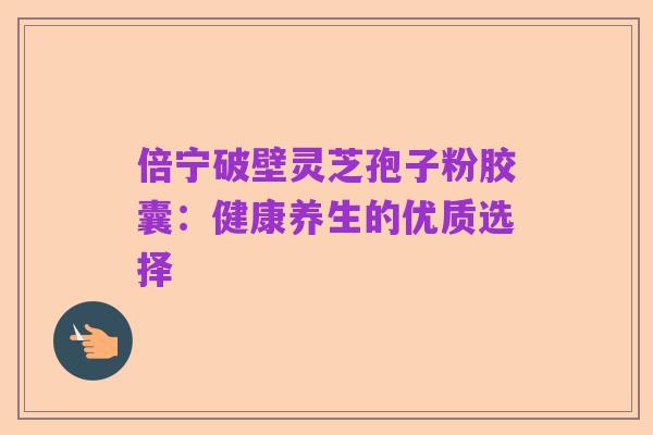 倍宁破壁灵芝孢子粉胶囊:健康养生的优质选择