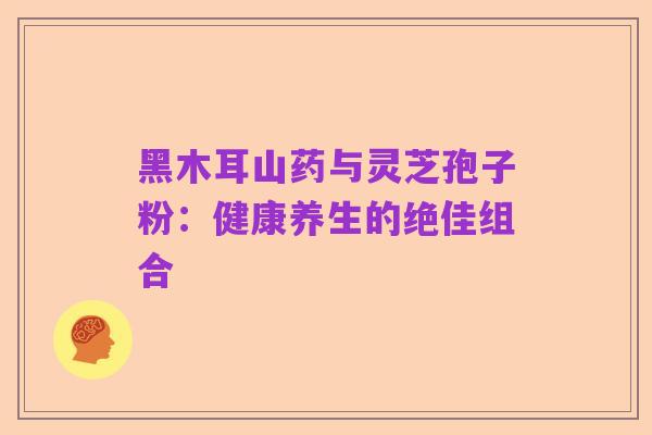 黑木耳山药与灵芝孢子粉:健康养生的绝佳组合