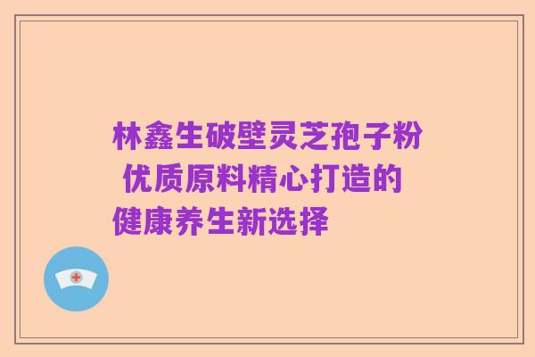 林鑫生破壁灵芝孢子粉 优质原料精心打造的健康养生新选择