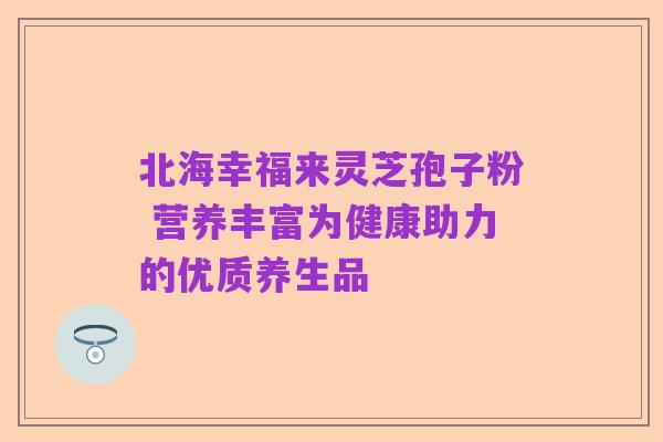 北海幸福来灵芝孢子粉 营养丰富为健康助力的优质养生品