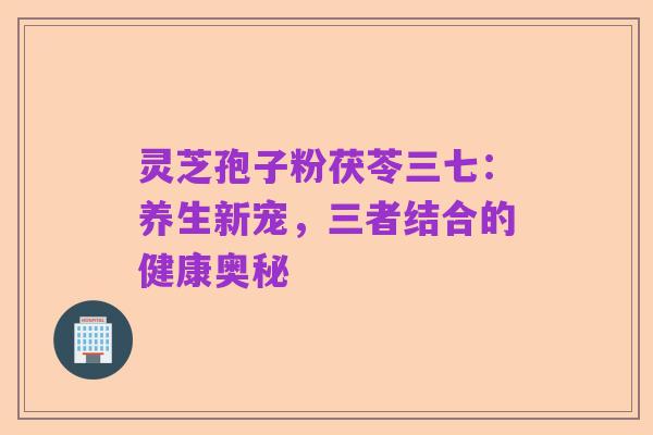 灵芝孢子粉茯苓三七:养生新宠,三者结合的健康奥秘