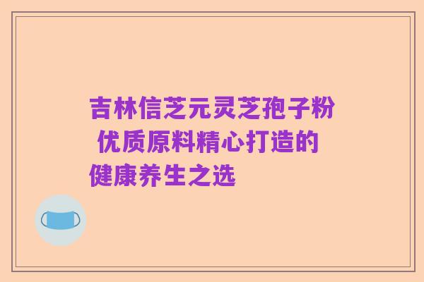 吉林信芝元灵芝孢子粉 优质原料精心打造的健康养生之选