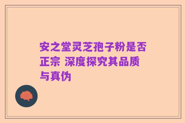 安之堂灵芝孢子粉是否正宗 深度探究其品质与真伪