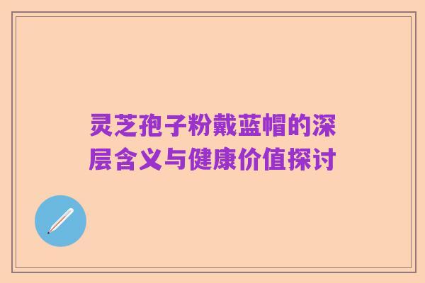 灵芝孢子粉戴蓝帽的深层含义与健康价值探讨