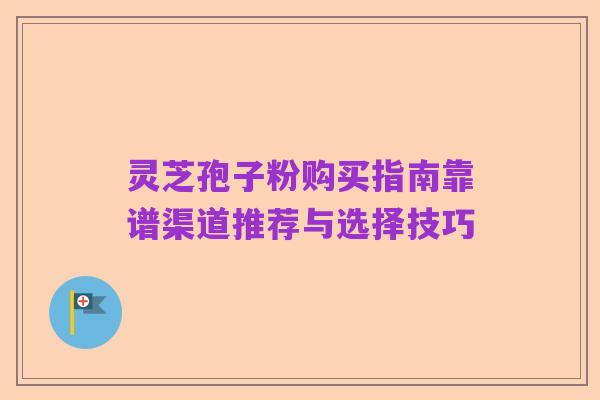 灵芝孢子粉购买指南靠谱渠道推荐与选择技巧