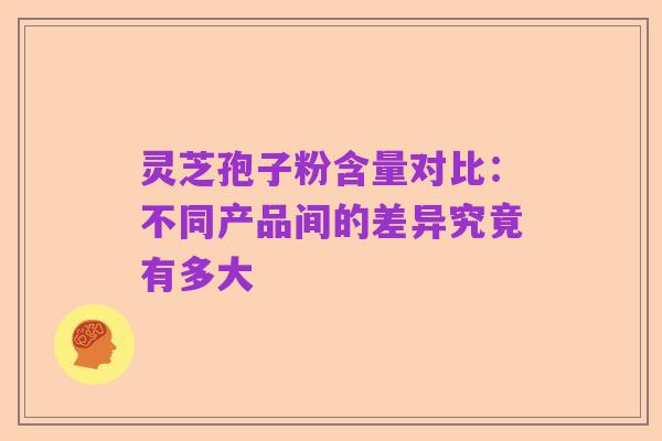 灵芝孢子粉含量对比:不同产品间的差异究竟有多大