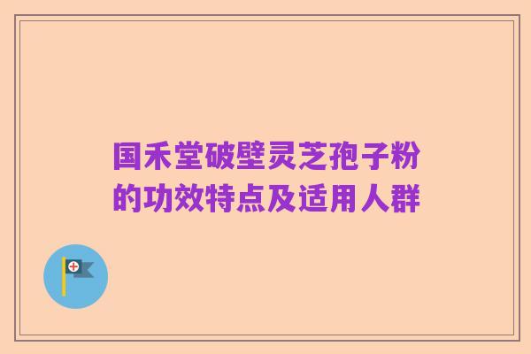 国禾堂破壁灵芝孢子粉的功效特点及适用人群