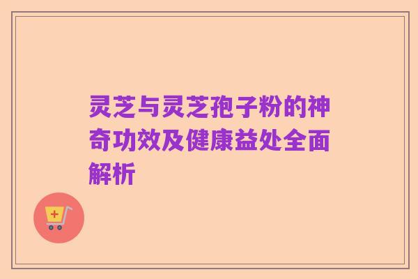灵芝与灵芝孢子粉的神奇功效及健康益处全面解析
