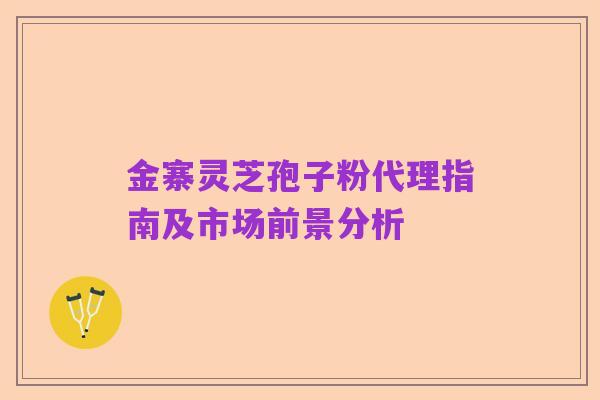 金寨灵芝孢子粉代理指南及市场前景分析