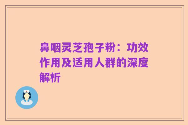 鼻咽灵芝孢子粉:功效作用及适用人群的深度解析